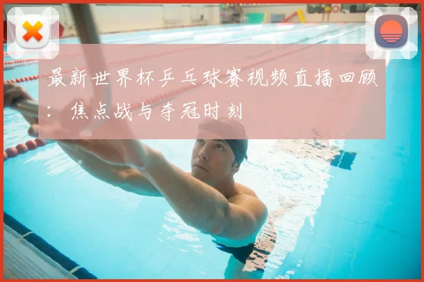 最新世界杯乒乓球赛视频直播回顾：焦点战与夺冠时刻