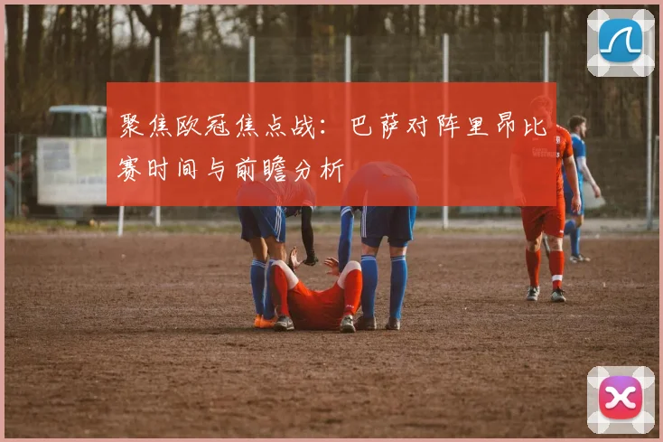 聚焦欧冠焦点战：巴萨对阵里昂比赛时间与前瞻分析