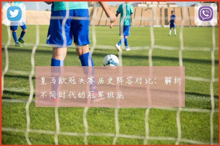 皇马欧冠决赛历史阵容对比：解析不同时代的冠军班底
