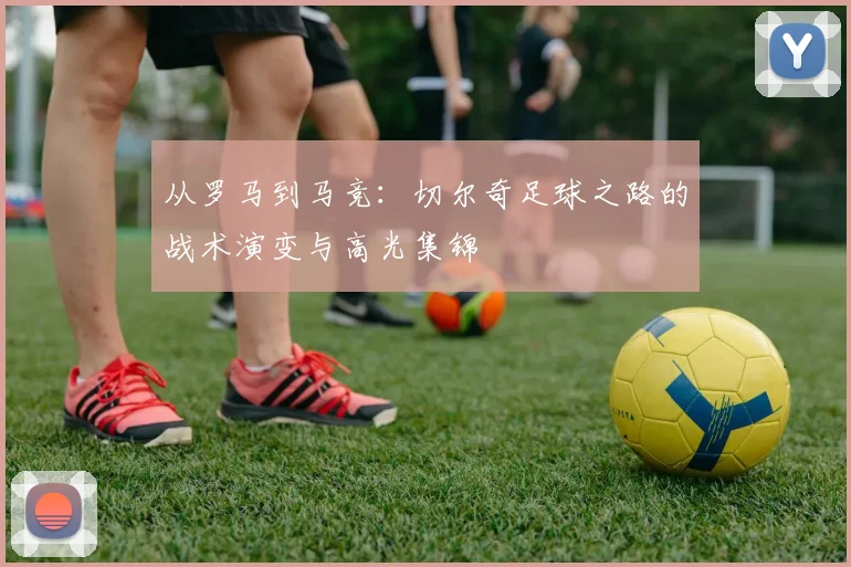 从罗马到马竞:切尔奇足球之路的战术演变与高光集锦