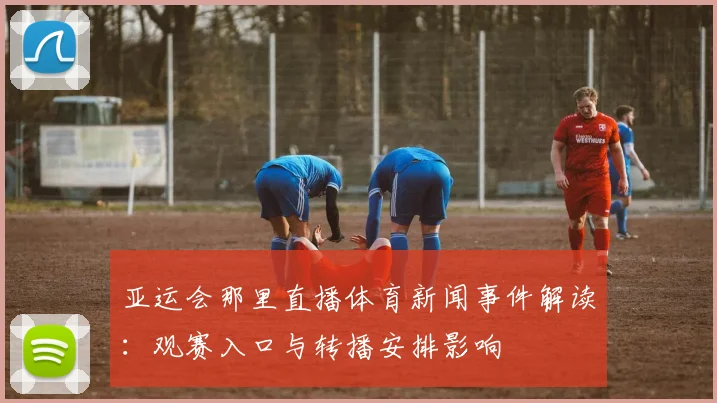 亚运会那里直播体育新闻事件解读：观赛入口与转播安排影响