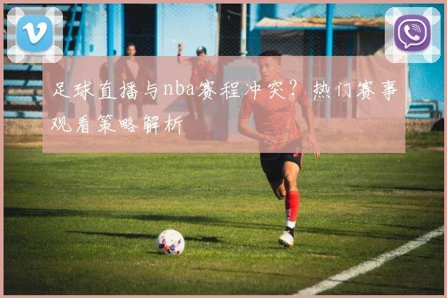 足球直播与nba赛程冲突？热门赛事观看策略解析