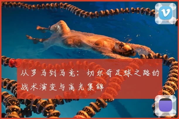 从罗马到马竞:切尔奇足球之路的战术演变与高光集锦