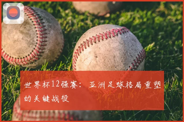 世界杯12强赛：亚洲足球格局重塑的关键战役