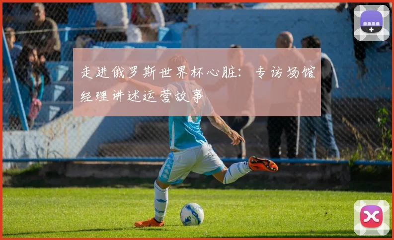 走进俄罗斯世界杯心脏：专访场馆经理讲述运营故事