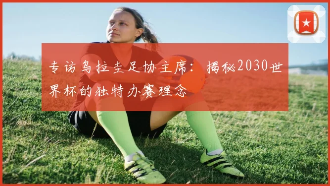 专访乌拉圭足协主席:揭秘2030世界杯的独特办赛理念