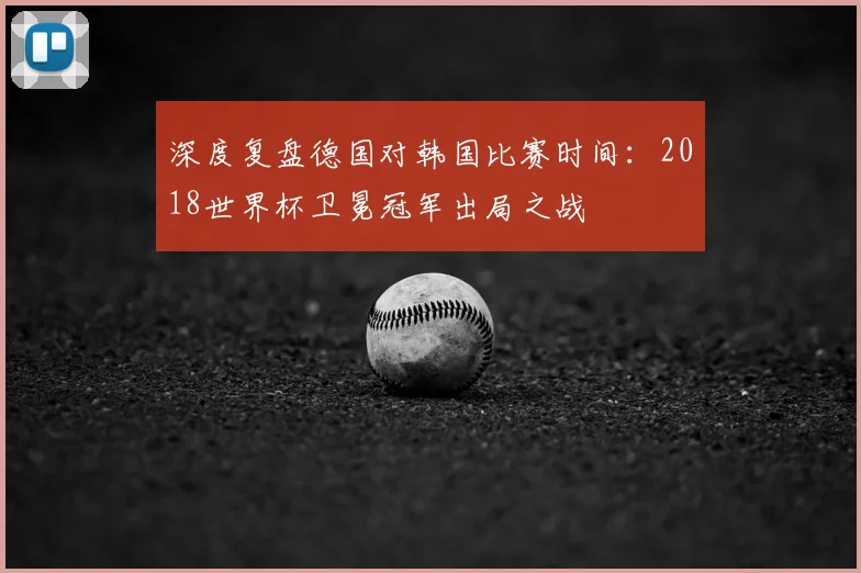 深度复盘德国对韩国比赛时间:2018世界杯卫冕冠军出局之战