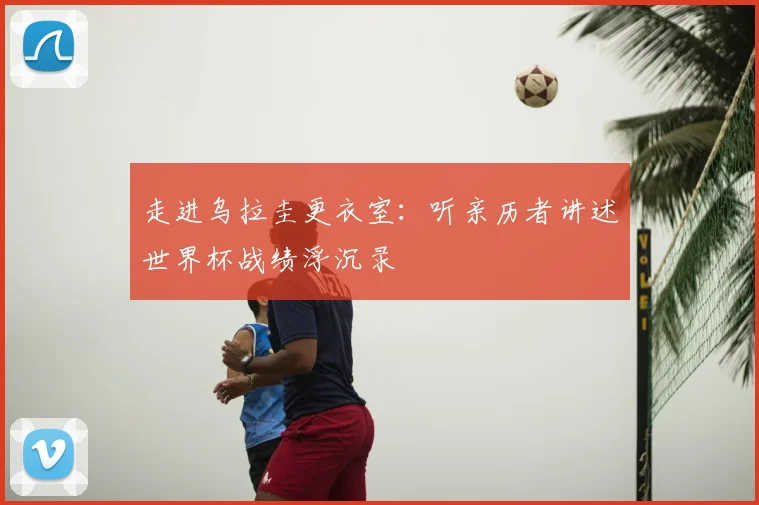 走进乌拉圭更衣室:听亲历者讲述世界杯战绩浮沉录