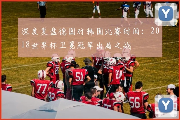 深度复盘德国对韩国比赛时间：2018世界杯卫冕冠军出局之战