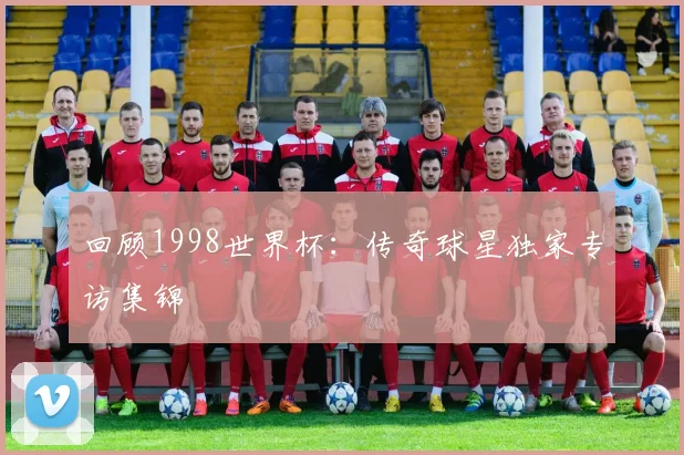 回顾1998世界杯:传奇球星独家专访集锦