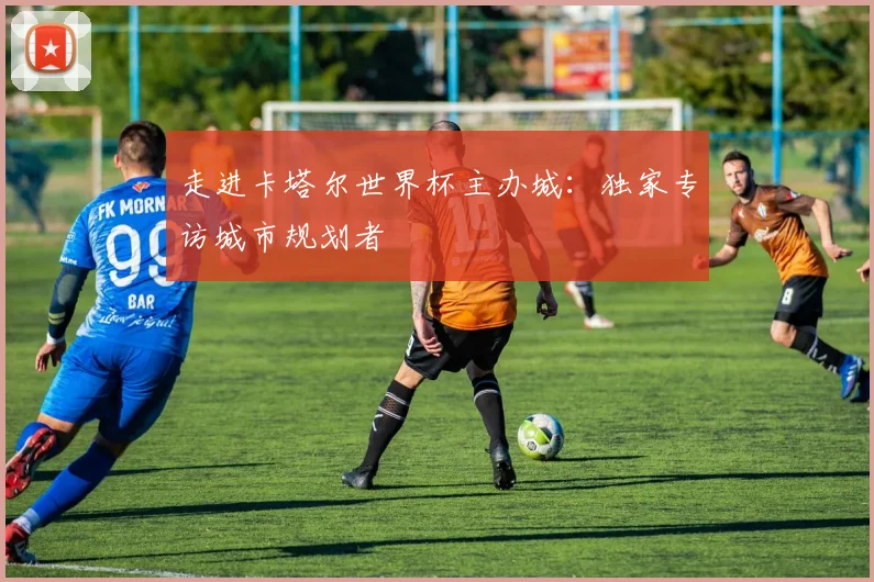 走进卡塔尔世界杯主办城：独家专访城市规划者