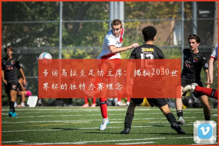专访乌拉圭足协主席：揭秘2030世界杯的独特办赛理念