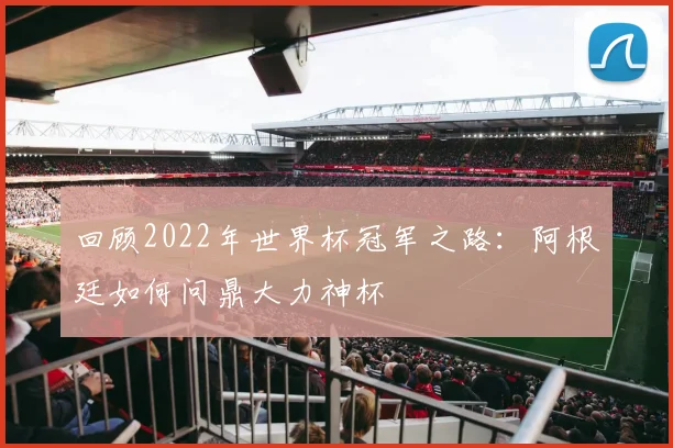 回顾2022年世界杯冠军之路：阿根廷如何问鼎大力神杯