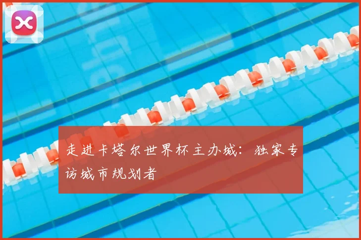 走进卡塔尔世界杯主办城：独家专访城市规划者