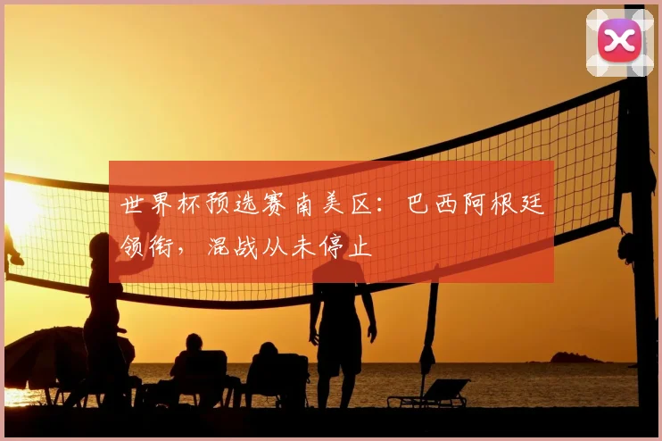 世界杯预选赛南美区：巴西阿根廷领衔，混战从未停止